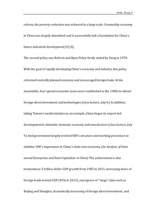 Ruihe Zhang 9
reform, the poverty-reduction was achieved in a large scale. Commodity economy
in China was largely stimulated and it successfully laid a foundation for China’s
future industrial development [3] [4].
The second policy was Reform and Open Policy firstly stated by Deng in 1978.
With the goal of rapidly developing China’s economy and industry, this policy
reformed centrally planned economy and encouraged foreign trade. At the
meanwhile, four special economic zones were established in the 1980s to attract
foreign direct investment and technologies (class lecture, July 6.) In addition,
taking Taiwan’s modernization as an example, China began its export-led
development to stimulate domestic economy and manufacture (class lecture, July
9.) And government largely evolved SOE’s structure and working procedure to
stabilize SOE’s importance in China’s state-own economy. (An Analysis of State
owned Enterprises and State Capitalism in China) The achievement is also
tremendous: 5 trillion dollar GDP growth from 1985 to 2015, increasing share of
foreign trade in total GDP (45% in 2013), emergence of “mega” cities such as
Beijing and Shanghai, dramatically increasing of foreign direct investment, and
 