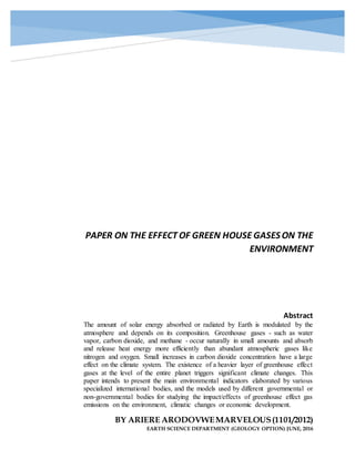 PAPER ON THE EFFECT OF GREEN HOUSE GASESON THE
ENVIRONMENT
BY ARIERE ARODOVWEMARVELOUS(1101/2012)
EARTH SCIENCE DEPARTMENT (GEOLOGY OPTION) JUNE, 2016
Abstract
The amount of solar energy absorbed or radiated by Earth is modulated by the
atmosphere and depends on its composition. Greenhouse gases - such as water
vapor, carbon dioxide, and methane - occur naturally in small amounts and absorb
and release heat energy more efficiently than abundant atmospheric gases like
nitrogen and oxygen. Small increases in carbon dioxide concentration have a large
effect on the climate system. The existence of a heavier layer of greenhouse effect
gases at the level of the entire planet triggers significant climate changes. This
paper intends to present the main environmental indicators elaborated by various
specialized international bodies, and the models used by different governmental or
non-governmental bodies for studying the impact/effects of greenhouse effect gas
emissions on the environment, climatic changes or economic development.
 