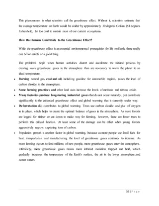 10 | P a g e
This phenomenon is what scientists call the greenhouse effect. Without it, scientists estimate that
the average temperature on Earth would be colder by approximately 30 degrees Celsius (54 degrees
Fahrenheit), far too cold to sustain most of our current ecosystems.
How Do Humans Contribute to the Greenhouse Effect?
While the greenhouse effect is an essential environmental prerequisite for life on Earth, there really
can be too much of a good thing.
The problems begin when human activities distort and accelerate the natural process by
creating more greenhouse gases in the atmosphere than are necessary to warm the planet to an
ideal temperature.
 Burning natural gas, coal and oil, including gasoline for automobile engines, raises the level of
carbon dioxide in the atmosphere.
 Some farming practices and other land uses increase the levels of methane and nitrous oxide.
 Many factories produce long-lasting industrial gases that do not occur naturally, yet contribute
significantly to the enhanced greenhouse effect and global warming that is currently under way.
 Deforestation also contributes to global warming. Trees use carbon dioxide and give off oxygen
in its place, which helps to create the optimal balance of gases in the atmosphere. As more forests
are logged for timber or cut down to make way for farming, however, there are fewer trees to
perform this critical function. At least some of the damage can be offset when young forests
aggressively regrow, capturing tons of carbon.
 Population growth is another factor in global warming, because as more people use fossil fuels for
heat, transportation and manufacturing the level of greenhouse gases continues to increase. As
more farming occurs to feed millions of new people, more greenhouse gases enter the atmosphere.
Ultimately, more greenhouse gases means more infrared radiation trapped and held, which
gradually increases the temperature of the Earth's surface, the air in the lower atmosphere,and
ocean waters.
 