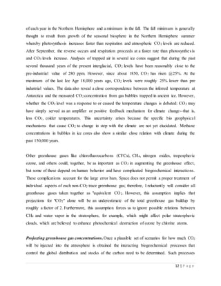 12 | P a g e
of each year in the Northern Hemisphere and a minimum in the fall. The fall minimum is generally
thought to result from growth of the seasonal biosphere in the Northern Hemisphere summer
whereby photosynthesis increases faster than respiration and atmospheric CO2 levels are reduced.
After September, the reverse occurs and respiration proceeds at a faster rate than photosynthesis
and CO2 levels increase. Analyses of trapped air in several ice cores suggest that during the past
several thousand years of the present interglacial, CO2 levels have been reasonably close to the
pre-industrial value of 280 ppm. However, since about 1850, CO2 has risen @25%. At the
maximum of the last Ice Age 18,000 years ago, CO2 levels were roughly 25% lower than pre
industrial values. The data also reveal a close correspondence between the inferred temperature at
Antarctica and the measured CO2 concentration from gas bubbles trapped in ancient ice. However,
whether the CO2 level was a response to or caused the temperature changes is debated: CO2 may
have simply served as an amplifier or positive feedback mechanism for climate change--that is,
less CO2, colder temperatures. This uncertainty arises because the specific bio geophysical
mechanisms that cause CO2 to change in step with the climate are not yet elucidated. Methane
concentrations in bubbles in ice cores also show a similar close relation with climate during the
past 150,000 years.
Other greenhouse gases like chlorofluorocarbons (CFCs), CH4, nitrogen oxides, tropospheric
ozone, and others could, together, be as important as CO2 in augmenting the greenhouse effect,
but some of these depend on human behavior and have complicated biogeochemical interactions.
These complications account for the large error bars. Space does not permit a proper treatment of
individual aspects of each non-CO2 trace greenhouse gas; therefore, I reluctantly will consider all
greenhouse gases taken together as "equivalent CO2. However, this assumption implies that
projections for "CO2" alone will be an underestimate of the total greenhouse gas buildup by
roughly a factor of 2. Furthermore, this assumption forces us to ignore possible relations between
CH4 and water vapor in the stratosphere, for example, which might affect polar stratospheric
clouds, which are believed to enhance photochemical destruction of ozone by chlorine atoms.
Projecting greenhouse gas concentrations. Once a plausible set of scenarios for how much CO2
will be injected into the atmosphere is obtained the interacting biogeochemical processes that
control the global distribution and stocks of the carbon need to be determined. Such processes
 