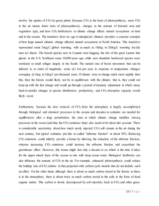 13 | P a g e
involve the uptake of CO2 by green plants (because CO2 is the basis of photosynthesis, more CO2
in the air means faster rates of photosynthesis), changes in the amount of forested area and
vegetation type, and how CO2 fertilization or climate change affects natural ecosystems on land
and in the oceans. The transition from ice age to interglacial climates provides a concrete example
of how large natural climatic change affected natural ecosystems in North America. This transition
represented some 5deg.C global warming, with as much as 10deg. to 20deg.C warming locally
near ice sheets. The boreal species now in Canada were hugging the rim of the great Lauren tide
glacier in the U.S. Northeast some 10,000 years ago, while now abundant hardwood species were
restricted to small refuges largely in the South. The natural rate of forest movement that can be
inferred is, to order of magnitude, some @1 km per year, in response to temperature changes
averaging @1deg. to 2deg.C per thousand years. If climate were to change much more rapidly than
this, then the forests would likely not be in equilibrium with the climate; that is, they could not
keep up with the fast change and would go through a period of transient adjustment in which many
hard-to-predict changes in species distribution, productivity, and CO2 absorptive capacity would
likely occur.
Furthermore, because the slow removal of CO2 from the atmosphere is largely accomplished
through biological and chemical processes in the oceans and decades to centuries are needed for
equilibration after a large perturbation, the rates at which climate change modifies mixing
processes in the ocean (and thus the CO2 residence time) also needs to be taken into account. There
is considerable uncertainty about how much newly injected CO2 will remain in the air during the
next century, but typical estimates put this so-called "airborne fraction" at about 50%. Reducing
CO2 emissions could initially provide a bonus by allowing the reduction of the airborne fraction,
whereas increasing CO2 emissions could increase the airborne fraction and exacerbate the
greenhouse effect. However, this bonus might last only a decade or so, which is the time it takes
for the upper mixed layer of the oceans to mix with deep ocean water. Biological feedbacks can
also influence the amount of CO2 in the air. For example, enhanced photosynthesis could reduce
the buildup rate of CO2 relative to that projected with carbon cycle models that do not include such
an effect. On the other hand, although there is about as much carbon stored in the forests as there
is in the atmosphere, there is about twice as much carbon stored in the soils in the form of dead
organic matter. This carbon is slowly decomposed by soil microbes back to CO2 and other gases.
 