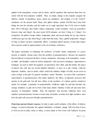 15 | P a g e
applied to the atmosphere, oceans, and ice sheets, and the equations that represent these laws are
solved with the best computers available. Then, we simply change in the computer program the
effective amount of greenhouse gases, repeat our calculation, and compare it to the "control"
calculation for the present Earth. Many such global climatic models (GCMs) have been built
during the past few decades, and the results are in rough agreement that if CO2 were to double
from 300 to 600 ppm, then Earth's surface temperature would eventually warm up somewhere
between 1deg. and 5deg.C; the most recent GCM estimates are from 3.5deg. to 5. 0deg.C. For
comparison, the global average surface temperature (land and ocean) during the Ice Age extreme
18,000 years ago was only about 5deg.C colder than that today. Thus, a global temperature changes
of 1deg. to 2deg.C can have considerable effects. A sustained global increase of more than 2deg.C
above present would be unprecedented in the era of human civilization.
The largest uncertainty in estimating the sensitivity of Earth's surface temperature to a given
increase in radiative forcing arises from the problem of parameterization. Because the equations
that are believed to represent the flows of mass, momentum, and energy in the atmosphere, oceans,
ice fields, and biosphere cannot be solved analytically with any known techniques, approximation
techniques are used in which the equations are discretized with a finite grid that divides the region
of interest into cells that are several hundred kilometers or more on a side. Clearly, critically
important variables, such as clouds, which control the radiation budget of Earth, do not occur on
scales as large as the grid of a general circulation model. Therefore, we seek to find a parametric
representation or parameterization that relates implicitly the effects of important processes that
operate at sub grid-scale but still have effects at the resolution of a typical general circulation
model. For example, a parameter or proportionality coefficient might be used that describes the
average cloudiness in grid cell in terms of the mean relative humidity in that cell and some other
measures of atmospheric stability. Then, the important task becomes validating these semi
empirical parameterizations because at some scale, all models, no matter how high resolution, must
treat sub grid-scale processes through parameterization.
Projecting regional climatic response. In order to make useful estimates of the effects of climatic
changes, we need to determine the regional distribution of climatic change. Will it be drier in Iowa
in 2010, too hot in India, wetter in Africa, or more humid in New York; will California be prone
 
