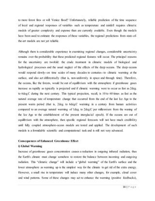 16 | P a g e
to more forest fires or will Venice flood? Unfortunately, reliable prediction of the time sequence
of local and regional responses of variables such as temperature and rainfall requires climatic
models of greater complexity and expense than are currently available. Even though the models
have been used to estimate the responses of these variables, the regional predictions from state-of-
the-art models are not yet reliable.
Although there is considerable experience in examining regional changes, considerable uncertainty
remains over the probability that these predicted regional features will occur. The principal reasons
for the uncertainty are twofold: the crude treatment in climatic models of biological and
hydrological processes and the usual neglect of the effects of the deep oceans. The deep oceans
would respond slowly--on time scales of many decades to centuries--to climatic warming at the
surface, and also act differentially (that is, non-uniformly in space and through time). Therefore,
the oceans, like the forests, would be out of equilibrium with the atmosphere if greenhouse gases
increase as rapidly as typically is projected and if climatic warming were to occur as fast as 2deg.
to 6deg.C during the next century. This typical projection, recall, is 10 to 60 times as fast as the
natural average rate of temperature change that occurred from the end of the last Ice Age to the
present warm period (that is, 2deg. to 6deg.C warming in a century from human activities
compared to an average natural warming of 1deg. to 2deg.C per millennium from the waning of
the Ice Age to the establishment of the present interglacial epoch). If the oceans are out of
equilibrium with the atmosphere, then specific regional forecasts will not have much credibility
until fully coupled atmosphere-ocean models are tested and applied. The development of such
models is a formidable scientific and computational task and is still not very advanced.
Consequences of Enhanced Greenhouse Effect
i) Global Warming
Increase of greenhouse gases concentration causes a reduction in outgoing infrared radiation, thus
the Earth's climate must change somehow to restore the balance between incoming and outgoing
radiation. This “climatic change” will include a “global warming” of the Earth's surface and the
lower atmosphere as warming up is the simplest way for the climate to get rid of the extra energy.
However, a small rise in temperature will induce many other changes, for example, cloud cover
and wind patterns. Some of these changes may act to enhance the warming (positive feedbacks),
 