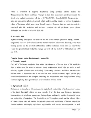 17 | P a g e
others to counteract it (negative feedbacks). Using complex climate models, the
"Intergovernmental Panel on Climate Change" in their third assessment report has forecast that
global mean surface temperature will rise by 1.4℃ to 5.8℃ by the end of 2100. This projection
takes into account the effects of aerosols which tend to cool the climate as well as the delaying
effects of the oceans which have a large thermal capacity. However, there are many uncertainties
associated with this projection such as future emission rates of greenhouse gases, climate
feedbacks, and the size of the ocean delay etc.
ii) Sea Level Rise
If global warming takes place, sea level will rise due to two different processes. Firstly, warmer
temperature cause sea level to rise due to the thermal expansion of seawater. Secondly, water from
melting glaciers and the ice sheets of Greenland and the Antarctica would also add water to the
ocean. It is predicted that the Earth's average sea level will rise by 0.09 to 0.88 m between 1990
and 2100.
Potential Impact on the Environment / human life
a) Economic Impact
Over half of the human population lives within 100 kilometers of the sea. Most of this population
lives in urban areas that serve as seaports. Rising temperatures would raise sea levels as well,
reducing supplies of fresh water as flooding occurs along coastlines worldwide and salt water
reaches inland. A measurable rise in sea level will have a severe economic impact on low lying
coastal areas and islands, for examples, increasing the beach erosion rates along coastlines, rising
sea level displacing fresh groundwater for a substantial distance inland.
b) Agricultural Impact
An increase in atmospheric CO2 enhances the agricultural productivity of land resources because
of its direct beneficial effects on crop growth. Over the long run, however, increasing
concentrations of greenhouse gases warm Earth’s climate and thereby modify the potential extent
and productivity of agriculture. The direct effects of CO2 on plant growth and the indirect effects
of climate change also will modify the potential extent and productivity of Earth’s ecosystems.
Human responses to changing agricultural opportunities will interact with ecosystems, as well.
 