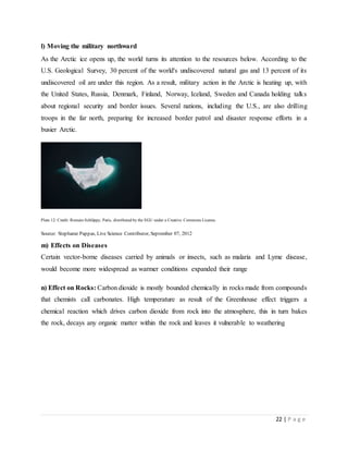 22 | P a g e
l) Moving the military northward
As the Arctic ice opens up, the world turns its attention to the resources below. According to the
U.S. Geological Survey, 30 percent of the world's undiscovered natural gas and 13 percent of its
undiscovered oil are under this region. As a result, military action in the Arctic is heating up, with
the United States, Russia, Denmark, Finland, Norway, Iceland, Sweden and Canada holding talks
about regional security and border issues. Several nations, including the U.S., are also drilling
troops in the far north, preparing for increased border patrol and disaster response efforts in a
busier Arctic.
Plate 12: Credit: Romain Schläppy, Paris, distributed by the EGU under a Creative Commons License.
Source: Stephanie Pappas, Live Science Contributor, September 07, 2012
m) Effects on Diseases
Certain vector-borne diseases carried by animals or insects, such as malaria and Lyme disease,
would become more widespread as warmer conditions expanded their range
n) Effect on Rocks: Carbon dioxide is mostly bounded chemically in rocks made from compounds
that chemists call carbonates. High temperature as result of the Greenhouse effect triggers a
chemical reaction which drives carbon dioxide from rock into the atmosphere, this in turn bakes
the rock, decays any organic matter within the rock and leaves it vulnerable to weathering
 