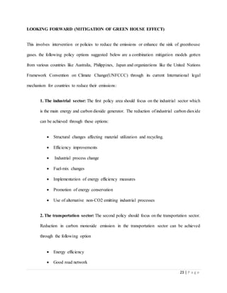 23 | P a g e
LOOKING FORWARD (MITIGATION OF GREEN HOUSE EFFECT)
This involves intervention or policies to reduce the emissions or enhance the sink of greenhouse
gases. the following policy options suggested below are a combination mitigation models gotten
from various countries like Australia, Philippines, Japan and organizations like the United Nations
Framework Convention on Climate Change(UNFCCC) through its current International legal
mechanism for countries to reduce their emissions:
1. The industrial sector: The first policy area should focus on the industrial sector which
is the main energy and carbon dioxide generator. The reduction of industrial carbon dioxide
can be achieved through these options:
 Structural changes affecting material utilization and recycling.
 Efficiency improvements
 Industrial process change
 Fuel-mix changes
 Implementation of energy efficiency measures
 Promotion of energy conservation
 Use of alternative non-CO2 emitting industrial processes
2. The transportation sector: The second policy should focus on the transportation sector.
Reduction in carbon monoxide emission in the transportation sector can be achieved
through the following option
 Energy efficiency
 Good road network
 