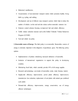 24 | P a g e
 Behavioral modification.
 Use/promotion of non-motorized transport modes which promotes healthy living
habit e.g. cycling and walking
 Development and use of efficient mass transport systems which help to reduce the
number of vehicles on the road and also reduce carbon monoxide emission too
 Emission control schemes focusing on improved fuel and vehicle efficiency
 Traffic volume reduction measure such as the Unified Vehicular Volume Reduction
Program (UVVRP)
 Fuel and vehicle tax policy
3. Renewable source of Energy: The third policy is on renewable. Renewables sources of
energy is extremely important in the mitigation of greenhouse gases. The following policy
options:
 Implementation of policies stimulating increased utilization of renewable.
 Invitation of international organization to support this policy in developing
countries.
 Eliminating fossil fuels, which currently provide 85% of all energy supplies
 Research and technology cost trends of renewables (solar, wind, biomass, hydro)
 Supply-side efficiency improvements; power plants efficiency improvement;
transmissions loss reduction; replacement of coal plants with natural gas combined
cycle plants
 Demand-side efficiency improvements; energy conservation, use of energy
efficient technologies
 