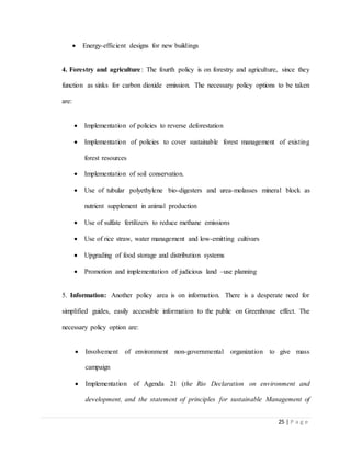 25 | P a g e
 Energy-efficient designs for new buildings
4. Forestry and agriculture: The fourth policy is on forestry and agriculture, since they
function as sinks for carbon dioxide emission. The necessary policy options to be taken
are:
 Implementation of policies to reverse deforestation
 Implementation of policies to cover sustainable forest management of existing
forest resources
 Implementation of soil conservation.
 Use of tubular polyethylene bio-digesters and urea-molasses mineral block as
nutrient supplement in animal production
 Use of sulfate fertilizers to reduce methane emissions
 Use of rice straw, water management and low-emitting cultivars
 Upgrading of food storage and distribution systems
 Promotion and implementation of judicious land –use planning
5. Information: Another policy area is on information. There is a desperate need for
simplified guides, easily accessible information to the public on Greenhouse effect. The
necessary policy option are:
 Involvement of environment non-governmental organization to give mass
campaign
 Implementation of Agenda 21 (the Rio Declaration on environment and
development, and the statement of principles for sustainable Management of
 