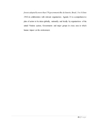 26 | P a g e
forests adopted by more than 178 governmentsRio de Janerio, Brazil, 3 to 14 June
1992) in collaboration with relevant organization. Agenda 21 is a comprehensive
plan of action to be taken globally, nationally and locally by organizations of the
united Nations system, Governments and major groups in every area in which
human impact on the environment.
 