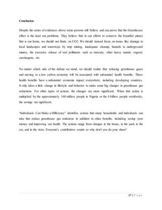 27 | P a g e
Conclusion
Despite the series of evidences above some persons still believe and can prove that the Greenhouse
effect is the least our problems. They believe that in our efforts to conserve the beautiful planet
that is our home, we should not fixate on CO2. We should instead focus on issues like damage to
local landscapes and waterways by strip mining, inadequate cleanup, hazards to underground
miners, the excessive release of real pollutants such as mercury, other heavy metals, organic
carcinogens, etc.
No matter which side of the debate we stand, we should realize that reducing greenhouse gases
and moving to a low carbon economy will be associated with substantial health benefits. These
health benefits have a substantial economic impact everywhere, including developing countries.
It only takes a little change in lifestyle and behavior to make some big changes in greenhouse gas
reductions. For other types of actions, the changes are more significant. When that action is
multiplied by the approximately 160 million people in Nigeria or the 6 billion people worldwide,
the savings are significant.
“Individuals Can Make a Difference" identifies actions that many households and individuals can
take that reduce greenhouse gas emissions in addition to other benefits, including saving your
money and improving our health. The actions range from changes in the house, in the yard, in the
car, and in the store. Everyone's contribution counts so why don't you do your share?
 