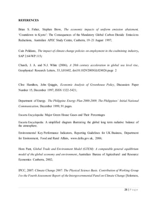 28 | P a g e
REFERENCES
Brian S. Fisher, Stephen Brow, The economic impacts of uniform emission abatement,
‘Countdown to Kyoto’: The Consequences of the Mandatory Global Carbon Dioxide Emissions
Reductions, Australian APEC Study Centre, Canberra, 19–21 August 1997;
Cain Polidano, The impact of climate change policies on employment in the coalmining industry,
SAP 2.64/WP.115;
Church, J. A. and N.J. White (2006), A 20th century acceleration in global sea level rise,
Geophysical Research Letters, 33, L01602, doi:10.1029/2005GL024826.page 2
Clive Hamilton, John Quiggin, Economic Analysis of Greenhouse Policy, Discussion Paper
Number 15, December 1997, ISSN 1322-5421;
Department of Energy. The Philippine Energy Plan 2000-2009. The Philippines’ Initial National
Communication, December 1999, 91 pages.
Encarta Encyclopedia: Major Green House Gases and Their Percentages
Encarta Encyclopedia: A simplified diagram illustrating the global long term radiative balance of
the atmosphere.
Environmental Key Performance Indicators, Reporting Guidelines for UK Business, Department
for Environment, Food and Rural Affairs, www.defra.gov.uk, 2006;
Hom Pant, Global Trade and Environment Model (GTEM): A computable general equilibrium
model of the global economy and environment, Australian Bureau of Agricultural and Resource
Economics Canberra, 2002;
IPCC, 2007: Climate Change 2007: The Physical Science Basis. Contribution of Working Group
I to the Fourth Assessment Report of the Intergovernmental Panel on Climate Change [Solomon,
 