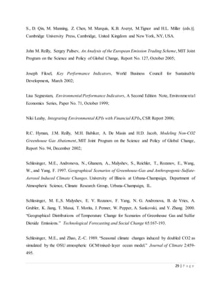 29 | P a g e
S., D. Qin, M. Manning, Z. Chen, M. Marquis, K.B. Averyt, M.Tignor and H.L. Miller (eds.)].
Cambridge University Press, Cambridge, United Kingdom and New York, NY, USA.
John M. Reilly, Sergey Paltsev, An Analysis of the European Emission Trading Scheme, MIT Joint
Program on the Science and Policy of Global Change, Report No. 127, October 2005;
Joseph Fiksel, Key Performance Indicators, World Business Council for Sustainable
Development, March 2002;
Lisa Segnestam, Environmental Performance Indicators, A Second Edition Note, Environmental
Economics Series, Paper No. 71, October 1999;
Niki Leahy, Integrating Environmental KPIs with Financial KPIs, CSR Report 2006;
R.C. Hyman, J.M. Reilly, M.H. Babiker, A. De Masin and H.D. Jacob, Modeling Non-CO2
Greenhouse Gas Abatement, MIT Joint Program on the Science and Policy of Global Change,
Report No. 94, December 2002;
Schlesinger, M.E., Andronova, N., Ghanem, A., Malyshev, S., Reichler, T., Rozanov, E., Wang,
W., and Yang, F. 1997. Geographical Scenarios of Greenhouse-Gas and Anthropogenic-Sulfate-
Aerosol Induced Climate Changes. University of Illinois at Urbana-Champaign, Department of
Atmospheric Science, Climate Research Group, Urbana-Champaign, IL.
Schlesinger, M. E.,S. Malyshev, E. V. Rozanov, F. Yang, N. G. Andronova, B. de Vries, A.
Grubler, K. Jiang, T. Masui, T. Morita, J. Penner, W. Pepper, A. Sankovski, and Y. Zhang. 2000.
“Geographical Distributions of Temperature Change for Scenarios of Greenhouse Gas and Sulfur
Dioxide Emissions.” Technological Forecasting and Social Change 65:167-193.
Schlesinger, M.E., and Zhao, Z.-C. 1989. “Seasonal climate changes induced by doubled CO2 as
simulated by the OSU atmospheric GCM/mixed-layer ocean model.” Journal of Climate 2:459-
495.
 