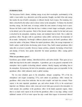 3 | P a g e
INTRODUCTION
The Sun powers Earth’s climate, radiating energy at very short wavelengths, predominately in the
visible or near-visible (e.g., ultraviolet) part of the spectrum. Roughly one-third of the solar energy
that reaches the top of Earth’s atmosphere is reflected directly back to space. The remaining two-
thirds is absorbed by the surface and, to a lesser extent, by the atmosphere. To balance the absorbed
incoming energy, the Earth must, on average, radiate the same amount of energy back to space.
Because the Earth is much colder than the Sun, it radiates at much longer wavelengths, primarily
in the infrared part of the spectrum. Much of this thermal radiation emitted by the land and ocean
is absorbed by the atmosphere, including clouds, and reradiated back to Earth. This is called the
greenhouse effect. The glass walls in a greenhouse reduce airflow and increase the temperature of
the air inside. Analogously, but through a different physical process, the Earth’s greenhouse effect
warms the surface of the planet. Without the natural greenhouse effect, the average temperature at
Earth’s surface would be below the freezing point of water. Thus, Earth’s natural greenhouse effect
makes life as we know it possible. However, human activities, primarily the burning of fossil fuels
and clearing of forests, have greatly intensified the natural greenhouse effect, causing global
warming.
What are greenhouse gases?
Greenhouse gases include methane, chlorofluorocarbons and carbon dioxide. These gases act as a
shield that traps heat in the earth’s atmosphere. A greenhouse gas is any gaseous compound in the
atmosphere that is capable of absorbing infrared radiation, thereby trapping and holding heat in
the atmosphere. By increasing the heat in the atmosphere, greenhouse gases are responsible for the
greenhouse effect, which ultimately leads to global warming.
The two most abundant gases in the atmosphere, nitrogen (comprising 78% of the dry
atmosphere) and oxygen (comprising 21%), exert almost no greenhouse effect. Instead, the
greenhouse effect comes from molecules that are more complex and much less common. Water
vapour is the most important greenhouse gas, and carbon dioxide (CO2) is the second-most
important one. Methane, nitrous oxide, ozone and several other gases present in the atmosphere in
small amounts also contribute to the greenhouse effect. In the humid equatorial regions, where
there is so much water vapour in the air that the greenhouse effect is very large, adding a small
additional amount of CO2 or water vapour has only a small direct impact on downward infrared
 