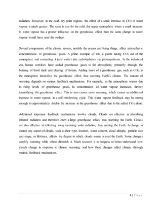 4 | P a g e
radiation. However, in the cold, dry polar regions, the effect of a small increase in CO2 or water
vapour is much greater. The same is true for the cold, dry upper atmosphere where a small increase
in water vapour has a greater influence on the greenhouse effect than the same change in water
vapour would have near the surface.
Several components of the climate system, notably the oceans and living things, affect atmospheric
concentrations of greenhouse gases. A prime example of this is plants taking CO2 out of the
atmosphere and converting it (and water) into carbohydrates via photosynthesis. In the industrial
era, human activities have added greenhouse gases to the atmosphere, primarily through the
burning of fossil fuels and clearing of forests. Adding more of a greenhouse gas, such as CO2, to
the atmosphere intensifies the greenhouse effect, thus warming Earth’s climate. The amount of
warming depends on various feedback mechanisms. For example, as the atmosphere warms due
to rising levels of greenhouse gases, its concentration of water vapour increases, further
intensifying the greenhouse effect. This in turn causes more warming, which causes an additional
increase in water vapour, in a self-reinforcing cycle. This water vapour feedback may be strong
enough to approximately double the increase in the greenhouse effect due to the added CO2 alone.
Additional important feedback mechanisms involve clouds. Clouds are effective at absorbing
infrared radiation and therefore exert a large greenhouse effect, thus warming the Earth. Clouds
are also effective at reflecting away incoming solar radiation, thus cooling the Earth. A change in
almost any aspect of clouds, such as their type, location, water content, cloud altitude, particle size
and shape, or lifetimes, affects the degree to which clouds warm or cool the Earth. Some changes
amplify warming while others diminish it. Much research is in progress to better understand how
clouds change in response to climate warming, and how these changes affect climate through
various feedback mechanisms.
 
