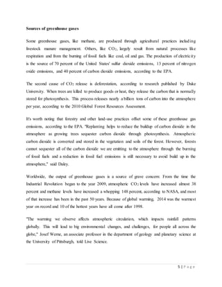5 | P a g e
Sources of greenhouse gases
Some greenhouse gases, like methane, are produced through agricultural practices including
livestock manure management. Others, like CO2, largely result from natural processes like
respiration and from the burning of fossil fuels like coal, oil and gas. The production of electricity
is the source of 70 percent of the United States' sulfur dioxide emissions, 13 percent of nitrogen
oxide emissions, and 40 percent of carbon dioxide emissions, according to the EPA.
The second cause of CO2 release is deforestation, according to research published by Duke
University. When trees are killed to produce goods or heat, they release the carbon that is normally
stored for photosynthesis. This process releases nearly a billion tons of carbon into the atmosphere
per year, according to the 2010 Global Forest Resources Assessment.
It's worth noting that forestry and other land-use practices offset some of these greenhouse gas
emissions, according to the EPA. "Replanting helps to reduce the buildup of carbon dioxide in the
atmosphere as growing trees sequester carbon dioxide through photosynthesis. Atmospheric
carbon dioxide is converted and stored in the vegetation and soils of the forest. However, forests
cannot sequester all of the carbon dioxide we are emitting to the atmosphere through the burning
of fossil fuels and a reduction in fossil fuel emissions is still necessary to avoid build up in the
atmosphere," said Daley.
Worldwide, the output of greenhouse gases is a source of grave concern: From the time the
Industrial Revolution began to the year 2009, atmospheric CO2 levels have increased almost 38
percent and methane levels have increased a whopping 148 percent, according to NASA, and most
of that increase has been in the past 50 years. Because of global warming, 2014 was the warmest
year on record and 10 of the hottest years have all come after 1998.
"The warming we observe affects atmospheric circulation, which impacts rainfall patterns
globally. This will lead to big environmental changes, and challenges, for people all across the
globe," Josef Werne, an associate professor in the department of geology and planetary science at
the University of Pittsburgh, told Live Science.
 