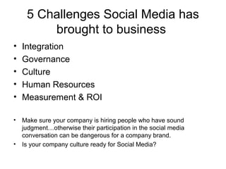 5 Challenges Social Media has
brought to business
• Integration
• Governance
• Culture
• Human Resources
• Measurement & ROI
• Make sure your company is hiring people who have sound
judgment…otherwise their participation in the social media
conversation can be dangerous for a company brand.
• Is your company culture ready for Social Media?
 