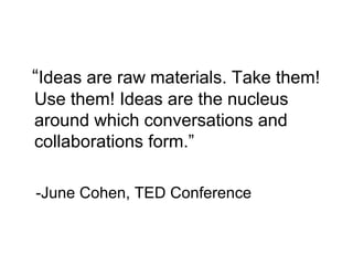 “Ideas are raw materials. Take them!
Use them! Ideas are the nucleus
around which conversations and
collaborations form.”
-June Cohen, TED Conference
 