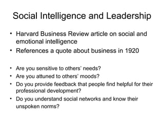Social Intelligence and Leadership
• Harvard Business Review article on social and
emotional intelligence
• References a quote about business in 1920
• Are you sensitive to others’ needs?
• Are you attuned to others’ moods?
• Do you provide feedback that people find helpful for their
professional development?
• Do you understand social networks and know their
unspoken norms?
 