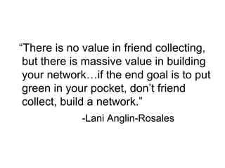 “There is no value in friend collecting,
but there is massive value in building
your network…if the end goal is to put
green in your pocket, don’t friend
collect, build a network.”
-Lani Anglin-Rosales
 