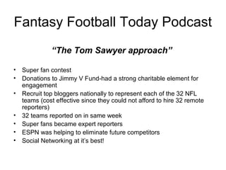 Fantasy Football Today Podcast
“The Tom Sawyer approach”
• Super fan contest
• Donations to Jimmy V Fund-had a strong charitable element for
engagement
• Recruit top bloggers nationally to represent each of the 32 NFL
teams (cost effective since they could not afford to hire 32 remote
reporters)
• 32 teams reported on in same week
• Super fans became expert reporters
• ESPN was helping to eliminate future competitors
• Social Networking at it’s best!
 