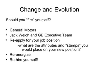 Change and Evolution
Should you “fire” yourself?
• General Motors
• Jack Welch and GE Executive Team
• Re-apply for your job position
-what are the attributes and “stamps” you
would place on your new position?
• Re-energize
• Re-hire yourself!
 