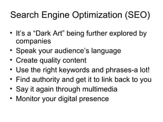 Search Engine Optimization (SEO)
• It’s a “Dark Art” being further explored by
companies
• Speak your audience’s language
• Create quality content
• Use the right keywords and phrases-a lot!
• Find authority and get it to link back to you
• Say it again through multimedia
• Monitor your digital presence
 
