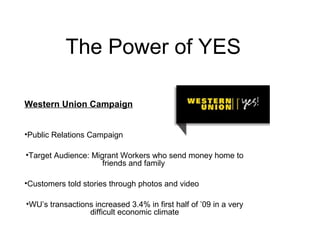 The Power of YES
Western Union Campaign
•Public Relations Campaign
•Target Audience: Migrant Workers who send money home to
friends and family
•Customers told stories through photos and video
•WU’s transactions increased 3.4% in first half of ’09 in a very
difficult economic climate
 