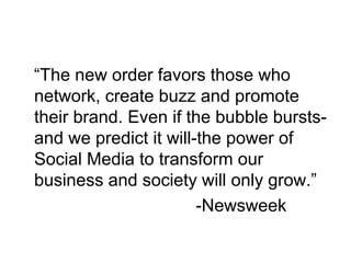 “The new order favors those who
network, create buzz and promote
their brand. Even if the bubble bursts-
and we predict it will-the power of
Social Media to transform our
business and society will only grow.”
-Newsweek
 