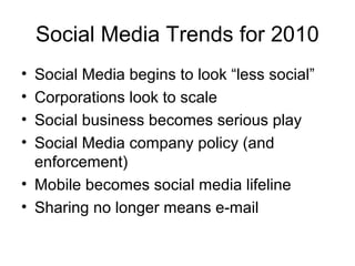 Social Media Trends for 2010
• Social Media begins to look “less social”
• Corporations look to scale
• Social business becomes serious play
• Social Media company policy (and
enforcement)
• Mobile becomes social media lifeline
• Sharing no longer means e-mail
 