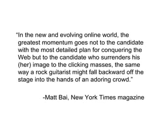 “In the new and evolving online world, the
greatest momentum goes not to the candidate
with the most detailed plan for conquering the
Web but to the candidate who surrenders his
(her) image to the clicking masses, the same
way a rock guitarist might fall backward off the
stage into the hands of an adoring crowd.”
-Matt Bai, New York Times magazine
 