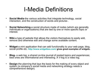 I-Media Definitions
• Social Media-the various activities that integrate technology, social
interaction, and the construction of words and pictures .
• Social Networking-a social structure made of nodes (which are generally
individuals or organizations) that are tied by one or more specific topic or
interest.
• Wiki-a type of website that allows the visitors themselves to easily add,
remove and otherwise edit and change some available content.
• Widget-a mini application that can add functionality to your web page, blog,
social profile etc. http://www.widgetbox.com/ gives great examples of widgets.
• Blog- a web log: a shared on-line journal of posted topics and experiences;
best ones are informational and interesting. A V-log is a video log.
• Design-the planning that lays the basis for the making of every object and
system (a company’s social media and networking strategy needs a
comprehensive design).
 