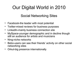Our Digital World in 2010
Social Networking Sites
• Facebook-the leader with most potential
• Twitter-mixed reviews for business purposes
• LinkedIn-mainly business connection site
• MySpace-younger demographic and in decline though
still an audience for artists and musicians
• Ning-niche networks
• Bebo-users can see their friends’ activity on other social
networking sites
• Orkut-big presence internationally
 