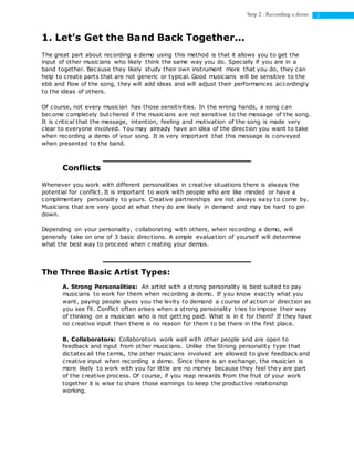 2Step 2 : Recording a demo
1. Let's Get the Band Back Together...
The great part about recording a demo using this method is that it allows you to get the
input of other musicians who likely think the same way you do. Specially if you are in a
band together. Because they likely study their own instrument more that you do, they can
help to create parts that are not generic or typical. Good musicians will be sensitive to the
ebb and flow of the song, they will add ideas and will adjust their performances accordingly
to the ideas of others.
Of course, not every musician has those sensitivities. In the wrong hands, a song can
become completely butchered if the musicians are not sensitive to the message of the song.
It is critical that the message, intention, feeling and motivation of the song is made very
clear to everyone involved. You may already have an idea of the direction you want to take
when recording a demo of your song. It is very important that this message is conveyed
when presented to the band.
Conflicts
Whenever you work with different personalities in creative situations there is always the
potential for conflict. It is important to work with people who are like minded or have a
complimentary personality to yours. Creative partnerships are not always easy to come by.
Musicians that are very good at what they do are likely in demand and may be hard to pin
down.
Depending on your personality, collaborating with others, when recording a demo, will
generally take on one of 3 basic directions. A simple evaluation of yourself will determine
what the best way to proceed when creating your demos.
The Three Basic Artist Types:
A. Strong Personalities: An artist with a strong personality is best suited to pay
musicians to work for them when recording a demo. If you know exactly what you
want, paying people gives you the levity to demand a course of action or direction as
you see fit. Conflict often arises when a strong personality tries to impose their way
of thinking on a musician who is not getting paid. What is in it for them? If they have
no creative input then there is no reason for them to be there in the first place.
B. Collaborators: Collaborators work well with other people and are open to
feedback and input from other musicians. Unlike the Strong personality type that
dictates all the terms, the other musicians involved are allowed to give feedback and
creative input when recording a demo. Since there is an exchange, the musician is
more likely to work with you for little are no money because they feel they are part
of the creative process. Of course, if you reap rewards from the fruit of your work
together it is wise to share those earnings to keep the productive relationship
working.
 