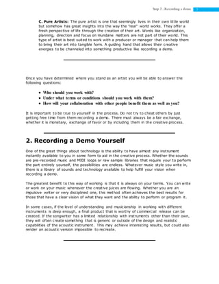 3Step 2 : Recording a demo
C. Pure Artists: The pure artist is one that seemingly lives in their own little world
but somehow has great insights into the way the "real" world works. They offer a
fresh perspective of life through the creation of their art. Words like organization,
planning, direction and focus on mundane matters are not part of their world. This
type of artist is best suited to work with a producer or manager that can help them
to bring their art into tangible form. A guiding hand that allows their creative
energies to be channeled into something productive like recording a demo.
Once you have determined where you stand as an artist you will be able to answer the
following questions:
 Who should you work with?
 Under what terms or conditions should you work with them?
 How will your collaboration with other people benefit them as well as you?
It is important to be true to yourself in the process. Do not try to cheat others by just
getting free time from them recording a demo. There must always be a fair exchange,
whether it is monetary, exchange of favor or by including them in the creative process.
2. Recording a Demo Yourself
One of the great things about technology is the ability to have almost any instrument
instantly available to you in some form to aid in the creative process. Whether the sounds
are pre-recorded music and MIDI loops or raw sample libraries that require your to perform
the part entirely yourself, the possibilities are endless. Whatever music style you write in,
there is a library of sounds and technology available to help fulfill your vision when
recording a demo.
The greatest benefit to this way of working is that it is always on your terms. You can write
or work on your music whenever the creative juices are flowing. Whether you are an
impulsive writer or very disciplined one, this method often achieves the best results for
those that have a clear vision of what they want and the ability to perform or program it.
In some cases, if the level of understanding and musicianship in working with different
instruments is deep enough, a final product that is worthy of commercial release can be
created. If the songwriter has a limited relationship with instruments other than their own,
they will often create something that is generic or outside of the design and realistic
capabilities of the acoustic instrument. This may achieve interesting results, but could also
render an acoustic version impossible to recreate.
 
