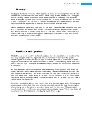 4Step 2 : Recording a demo
Honesty
The biggest hurdle to overcome, when recording a demo, is being completely honest with
yourself about what works and what doesn't. More simply stated, perspective. The biggest
issue in creating a music production is that when we listen to something over and over
again, it becomes ingrained in our consciousness and can easily be misconstrued as catchy
or easy to remember. It's too easy to convince yourself that your ideas are good, because
you don't have the perspective of a person who is reacting on a first listen.
Preconceived ideas about what your song "is", or "isn't", can sometimes destroy a song, and
limit its potential. Historically, very few successful artists produce all of their own studio
work without the help or guidance of a producer. The ones that do, often collaborate with
other songwriters or people whose opinion they respect. In a nutshell, most artists need
somebody to call then on their own BS.
Feedback and Opinions
Artists that are overly sensitive to honest feedback have the most to lose in situations like
this. Keep an open mind! The important thing to remember here is that the specific
feedback given by others is not always right. It's more important to understand that the
"negative" feedback may be drawing attention to the fact that something about your music
production is not right. Somehow, the message of your song is not obvious and undeniable
at first listen.
It's very important not to solicit opinions from everybody. When you play your music for
others, watching them is more important then asking them what they think. Notice if their
body moves to the beat or if their attention wanes and they start talking about somet hing
else. Most importantly, notice where in the song that you lose them, if at all. If you notice
that people always turn to comment to you at the same point in the song, you have may a
clue to where the problem is.
Remember, the body is always more honest than what someone says. Notice if they move,
bounce, tap their feet, bob their head when listening to the track. Do they sing the melody
when walking out of the room, or when they come back into the room? These are clear
honest signals that come from an unconscious reaction to your music. This is how almost all
consumers make their decisions when buying music. From he gut!
 