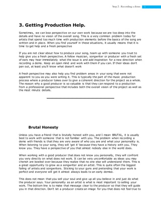 5Step 2 : Recording a demo
3. Getting Production Help.
Sometimes, we can lose perspective on our own work because we are too deep into the
details and have no vision of the overall song. This is a very common problem today for
artists that spend too much time with production elements before the basics of the song are
written and in place. When you find yourself in these situations, it usually means that it is
time to get help and a fresh perspective
If you are not clear about how to produce your song, team up with someone you trust to
help give you a fresh perspective. A fellow musician, songwriter or producer with a fresh set
of ears may hear immediately what the issue is and add inspiration for a new direction when
recording a demo. Keep an open mind and work with them if you can. If their ideas don't
pan out, at least you'll know what doesn't work
A fresh perspective may also help you find problem areas in your song that were not
apparent to you as you were writing it. This is typically the part of the music production
process where a producer takes over to give a coherent direction for the project as a whole.
The reason why a good producer is so valuable is that they can respond to a production
from a professional perspective that includes both the overall vision of the project as well as
the most minute details.
Brutal Honesty
Unless you have a friend that is brutally honest with you, and I mean BRUTAL, it is usually
best to work with someone that is not familiar with you. The problem when recording a
demo with friends is that they are very aware of who you are and what your personality is.
When listening to your song, they will 'get it' because they have a history with you. They
know you. They have a perspective of you that almost nobody else in the world does.
When working with a good producer that does not know you personally, they will confront
you very directly on what does not work. It can be very uncomfortable as ideas you may
cherish are bowled over because they realize that no one else will understand them. This is
a great opportunity to grow as a songwriter and an artist. This is quite often the biggest
failing of artists and songwriters. Sticking to your guns and pretending that your work is
perfect and everyone will get it almost always leads to an early demise.
This does not mean that you sell your soul and give up all you believe in and just do what
the producer says. Your personality as an artist is what is most important to selling your
work. The bottom line is to make that message clear to the producer so that they will guide
you in that direction. Don't let a producer create an image for you that does not feel true to
 