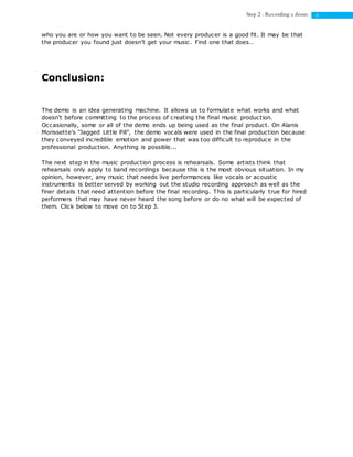 6Step 2 : Recording a demo
who you are or how you want to be seen. Not every producer is a good fit. It may be that
the producer you found just doesn't get your music. Find one that does…
Conclusion:
The demo is an idea generating machine. It allows us to formulate what works and what
doesn't before committing to the process of creating the final music production.
Occasionally, some or all of the demo ends up being used as the final product. On Alanis
Morissette's "Jagged Little Pill", the demo vocals were used in the final production because
they conveyed incredible emotion and power that was too difficult to reproduce in the
professional production. Anything is possible...
The next step in the music production process is rehearsals. Some artists think that
rehearsals only apply to band recordings because this is the most obvious situation. In my
opinion, however, any music that needs live performances like vocals or acoustic
instruments is better served by working out the studio recording approach as well as the
finer details that need attention before the final recording. This is particularly true for hired
performers that may have never heard the song before or do no what will be expected of
them. Click below to move on to Step 3.
 