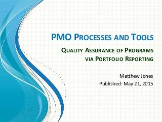 PMO PROCESSES AND TOOLS
Matthew Jones
Published: May 21, 2015
QUALITY ASSURANCE OF PROGRAMS
VIA PORTFOLIO REPORTING
 