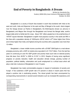 1
End of Poverty in Bangladesh: A Dream
Written by: Kamalendu Das,
Student, MDM-2016, Asian Institute of Management (AIM)
October 19, 2016
Bangladesh is a county of South Asia located in south Asia bordered with India to the
west and north, India and Myanmar to the east and Bay of Bengal to the south. Asia’s largest
river the Ganga (known as Padma in Bangladesh), the Brahmaputra (known as Jamuna in
Bangladesh) and Megna flow through the Bangladesh and formed the Bengal delta, world’s
largest delta which is fertile land for crops. About 1581
million people live in the small territory of
1475702
square kilometer. Bangladesh is eighth most populous country in the world and fifth in
the Asia with a population density of 1222/sq.km (2014)3
which is 8th
times higher than China
and 3 times higher than India; and highest among the countries with a population size more than
10 million.
Bangladesh, a lower middle income countries with a $10804
GNI/Capita is a next eleven
emerging economy with a GDP at market price equivalent to $ 172.95
billion. From the last few
years it’s continuing an over 6% GDP growth and poverty head count ratio at national poverty
lines fall down from 48.9%6
in 2000 to 31.5%7
in 2010. Despite of having some significant
progress on poverty reduction, health and education climate change, growing number of
population, political stability, urbanization and youth employment is a critical issue which will
play a vital role in advance of Bangladesh in next 15 years.
Bangladesh has made commendable progress in respect of eradication of poverty and
hunger. It has sustained a GDP growth rate of 6 percent or above in recent years that has
played a positive role in eradicating poverty. The robust growth has been accompanied by
corresponding improvements in several social indicators such as increased life expectancy and
1
UN Data
2
UN Data
3
World Bank Data
4
World Bank Dada (2014)
5
World Bank Data (2014)
6
World Bank Data
7
World Bank Data
 