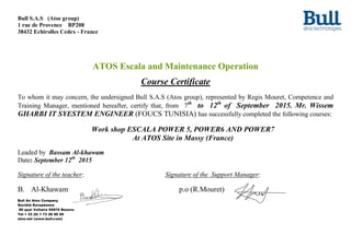 Bull S.A.S (Atos group)
1 rue de Provence BP208
38432 Echirolles Cedex - France
ATOS Escala and Maintenance Operation
Course Certificate
To whom it may concern, the undersigned Bull S.A.S (Atos group), represented by Regis Mouret, Competence and
Training Manager, mentioned hereafter, certify that, from 7th
to 12th
of September 2015. Mr. Wissem
GHARBI IT SYESTEM ENGINEER (FOUCS TUNISIA) has successfully completed the following courses:
Work shop ESCALA POWER 5, POWER6 AND POWER7
At ATOS Site in Massy (France)
Leaded by Bassam Al-khawam
Date: September 12th
2015
Signature of the teacher: Signature of the Support Manager:
B. Al-Khawam p.o (R.Mouret)
Bull An Atos Company
Société Européenne
80 quai Voltaire 95870 Bezons
Tel + 33 (0) 1 73 26 00 00
atos.net (www.bull.com)
 