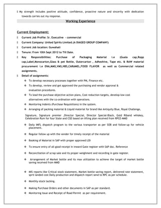  My strength includes positive attitude, confidence, proactive nature and sincerity with dedication
towards carries out my response.
Working Experience
Current Employment:
 Current Job Profile: Sr. Executive – commercial
 Current Company: United Spirits Limited.(A DIAGEO GROUP COMPANY)
 Current Job location: Guwahati
 Tenure: From 10th Sept 2012 to Till Date.
 Key Responsibilities: Purchase of Packaging Material i.e (Guala cap,Ropp
cap,Label,Monocarton,Glass & pet Bottle, Outercarton , Adheshive, Tape etc. & RAW material
procurement i.e ENA,MMS,VMS,HBS,CARAMEL,FOOD FLAVOR as well as Commercial related
assignments.
 Detail of assignments:
 To develop necessary processes together with PM, Finance etc.
 To develop, review and get approved the purchasing and vendor approval &
evaluation procedures.
 To lead the purchase objective action plans, Cost reduction targets, develop low cost
alternatives with the co-ordination with operations.
 Monitoring Indents (Purchase Requisitions) in the system.
 Arranging of packing material & Liquid material for brand like Antiquity Blue, Royal Challenge,
Signature, Signature premier ,Director Special, Director Special-Black, Gold Riband whiskey,
Celebration Rum for four State and CSD based on lifting plan received from RPCE-MMD
 Daily IMFL dispatch program to the various transporter as per SOB and follow-up for vehicle
placement.
 Regular follow up with the vender for timely receipt of the material
 Booking of Material in SAP with proper approved LOI
 To ensure entry of all good receipt in inward Gate register with SAP doc. Reference
 Reconciliation of scrap sale and its proper weighment and recording in gate register.
 Arrangement of Market bottle and its max utilization to achieve the target of market bottle
saving received from MMD
 MIS reports like Critical stock statement, Market bottle saving report, delivered rate statement,
sprit landed cost Daily production and dispatch report send to RPC as per schedule.
 Monthly stock tacking.
 Making Purchase Orders and other documents in SAP as per standard.
 Monitoring Issue and Receipt of Road Permit as per requirement.
 