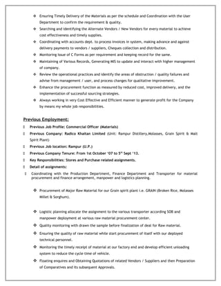  Ensuring Timely Delivery of the Materials as per the schedule and Coordination with the User
Department to confirm the requirement & quality.
 Searching and identifying the Alternate Vendors / New Vendors for every material to achieve
cost effectiveness and timely supplies.
 Coordinating with accounts dept. to process invoices in system, making advance and against
delivery payments to vendors / suppliers, Cheques collection and distribution.
 Monitoring Issue of C Forms as per requirement and keeping record for the same.
 Maintaining of Various Records, Generating MIS to update and interact with higher management
of company.
 Review the operational practices and identify the areas of obstruction / quality failures and
advise from management / user, and process changes for qualitative improvement.
 Enhance the procurement function as measured by reduced cost, improved delivery, and the
implementation of successful sourcing strategies.
 Always working in very Cost Effective and Efficient manner to generate profit for the Company
by means my whole job responsibilities.
Previous Employment:
 Previous Job Profile: Commercial Officer (Materials)
 Previous Company: Radico Khaitan Limited (Unit: Rampur Distillery,Molasses, Grain Spirit & Malt
Spirit Plant)
 Previous Job location: Rampur (U.P.)
 Previous Company Tenure: From 1st October ‘07 to 5th
Sept ‘13.
 Key Responsibilities: Stores and Purchase related assignments.
 Detail of assignments:
 Coordinating with the Production Department, Finance Department and Transporter for material
procurement and finance arrangement, manpower and logistics planning.
 Procurement of Major Raw Material for our Grain spirit plant i.e. GRAIN (Broken Rice, Molasses
Millet & Sorghum).
 Logistic planning allocate the assignment to the various transporter according SOB and
manpower deployment at various raw material procurement center.
 Quality monitoring with drawn the sample before finalization of deal for Raw material.
 Ensuring the quality of raw material while start procurement of itself with our deployed
technical personnel.
 Monitoring the timely receipt of material at our factory end and develop efficient unloading
system to reduce the cycle time of vehicle.
 Floating enquires and Obtaining Quotations of related Vendors / Suppliers and then Preparation
of Comparatives and its subsequent Approvals.
 
