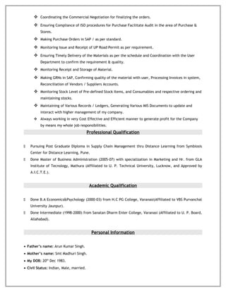  Coordinating the Commercial Negotiation for finalizing the orders.
 Ensuring Compliance of ISO procedures for Purchase Facilitate Audit in the area of Purchase &
Stores.
 Making Purchase Orders in SAP / as per standard.
 Monitoring Issue and Receipt of UP Road Permit as per requirement.
 Ensuring Timely Delivery of the Materials as per the schedule and Coordination with the User
Department to confirm the requirement & quality.
 Monitoring Receipt and Storage of Material.
 Making GRNs in SAP, Confirming quality of the material with user, Processing Invoices in system,
Reconciliation of Vendors / Suppliers Accounts.
 Monitoring Stock Level of Pre-defined Stock Items, and Consumables and respective ordering and
maintaining stocks.
 Maintaining of Various Records / Ledgers, Generating Various MIS Documents to update and
interact with higher management of my company.
 Always working in very Cost Effective and Efficient manner to generate profit for the Company
by means my whole job responsibilities.
Professional Qualification
 Pursuing Post Graduate Diploma in Supply Chain Management thru Distance Learning from Symbiosis
Center for Distance Learning, Pune.
 Done Master of Business Administration (2005-07) with specialization in Marketing and Hr. from GLA
Institute of Tecnology, Mathura (Affiliated to U. P. Technical University, Lucknow, and Approved by
A.I.C.T.E.).
Academic Qualification
 Done B.A Economics&Psychology (2000-03) from H.C PG College, Varanasi(Affiliated to VBS Purvanchal
University Jaunpur).
 Done Intermediate (1998-2000) from Sanatan Dharm Enter College, Varanasi (Affiliated to U. P. Board,
Allahabad).
Personal Information
• Father’s name: Arun Kumar Singh.
• Mother’s name: Smt Madhuri Singh.
• My DOB: 20th
Dec 1983.
• Civil Status: Indian, Male, married.
 