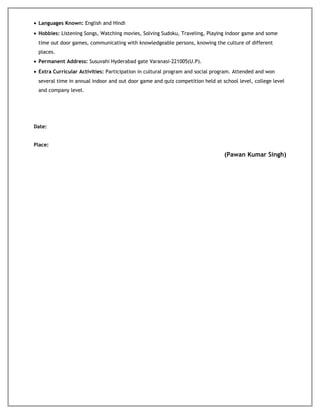 • Languages Known: English and Hindi
• Hobbies: Listening Songs, Watching movies, Solving Sudoku, Traveling, Playing indoor game and some
time out door games, communicating with knowledgeable persons, knowing the culture of different
places.
• Permanent Address: Susuvahi Hyderabad gate Varanasi-221005(U.P).
• Extra Curricular Activities: Participation in cultural program and social program. Attended and won
several time in annual indoor and out door game and quiz competition held at school level, college level
and company level.
Date:
Place:
(Pawan Kumar Singh)
 