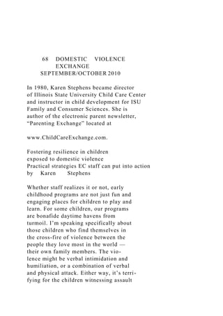 68 DOMESTIC VIOLENCE
EXCHANGE
SEPTEMBER/OCTOBER 2010
In 1980, Karen Stephens became director
of Illinois State University Child Care Center
and instructor in child development for ISU
Family and Consumer Sciences. She is
author of the electronic parent newsletter,
“Parenting Exchange” located at
www.ChildCareExchange.com.
Fostering resilience in children
exposed to domestic violence
Practical strategies EC staff can put into action
by Karen Stephens
Whether staff realizes it or not, early
childhood programs are not just fun and
engaging places for children to play and
learn. For some children, our programs
are bonafide daytime havens from
turmoil. I’m speaking specifically about
those children who find themselves in
the cross-fire of violence between the
people they love most in the world —
their own family members. The vio-
lence might be verbal intimidation and
humiliation, or a combination of verbal
and physical attack. Either way, it’s terri-
fying for the children witnessing assault
 