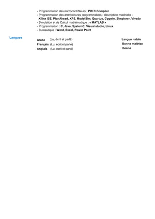 - Programmation des microcontrôleurs : PIC C Compiler
- Programmation des architectures programmables : description matérielle :
Xilinx ISE, PlanAhead, XPS, ModelSim, Quartus, Cygwin, Simplorer, Vivado
- Simulation et de Calcul mathématique : « MATLAB »
- Programmation : C, Java, SystemC, Visual studio, Linux
- Bureautique : Word, Excel, Power Point
Langues
Arabe (Lu, écrit et parlé) Langue natale
Français (Lu, écrit et parlé) Bonne maitrise
Anglais (Lu, écrit et parlé) Bonne
 