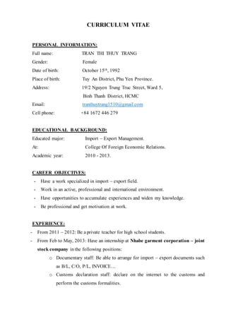 CURRICULUM VITAE
PERSONAL INFORMATION:
Full name: TRAN THI THUY TRANG
Gender: Female
Date of birth: October 15th, 1992
Place of birth: Tuy An District, Phu Yen Province.
Address: 19/2 Nguyen Trung Truc Street, Ward 5,
Binh Thanh District, HCMC
Email: tranthuytrang1510@gmail.com
Cell phone: +84 1672 446 279
EDUCATIONAL BACKGROUND:
Educated major: Import – Export Management.
At: College Of Foreign Economic Relations.
Academic year: 2010 - 2013.
CAREER OBJECTIVES:
- Have a work specialized in import – export field.
- Work in an active, professional and international environment.
- Have opportunities to accumulate experiences and widen my knowledge.
- Be professional and get motivation at work.
EXPERIENCE:
- From 2011 – 2012: Be a private teacher for high school students.
- From Feb to May, 2013: Have an internship at Nhabe garment corporation – joint
stock company in the following positions:
o Documentary staff: Be able to arrange for import – export documents such
as B/L, C/O, P/L, INVOICE…
o Customs declaration staff: declare on the internet to the customs and
perform the customs formalities.
 