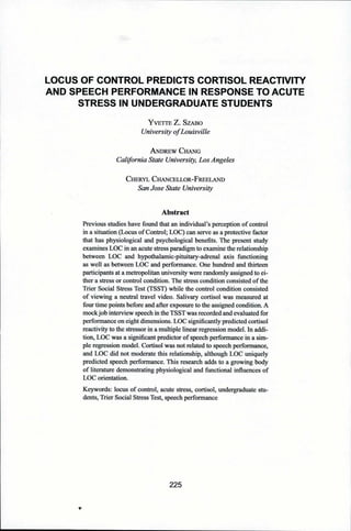 LOCUS OF CONTROL PREDICTS CORTISOL REACTIVITY
AND SPEECH PERFORMANCE IN RESPONSE TO ACUTE
STRESS IN UNDERGRADUATE STUDENTS
Yvette Z. Szabo
University ofLouisville
A ndrew C hang
California State University, Los Angeles
Cheryl Chancellor-Freeland
San Jose State University
Abstract
Previous studies have found that an individual’s perception of control
in a situation (Locus of Control; LOC) can serve as a protective factor
that has physiological and psychological benefits. The present study
examines LOC in an acute stress paradigm to examine the relationship
between LOC and hypothalamic-pituitary-adrenal axis functioning
as well as between LOC and performance. One hundred and thirteen
participants at a metropolitan university were randomly assigned to ei­
ther a stress or control condition. The stress condition consisted of the
Trier Social Stress Test (TSST) while the control condition consisted
of viewing a neutral travel video. Salivary cortisol was measured at
four time points before and after exposure to the assigned condition. A
mockjob interview speech in the TSST was recorded and evaluated for
performance on eight dimensions. LOC significantly predicted cortisol
reactivity to the stressor in a multiple linear regression model. In addi­
tion, LOC was a significant predictor of speech performance in a sim­
ple regression model. Cortisol was not related to speech performance,
and LOC did not moderate this relationship, although LOC uniquely
predicted speech performance. This research adds to a growing body
of literature demonstrating physiological and functional influences of
LOC orientation.
Keywords: locus of control, acute stress, cortisol, undergraduate stu­
dents, Trier Social Stress Test, speech performance
225
*
 