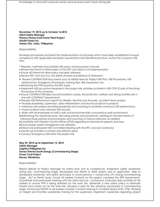 Knowledge in micro-soft computer words, excel & power point. Have driving skill.
November 19, 2014 up to October 16.2015
Client Safety Manager
Therma Visaya Coal Power Plant Project
Aboitiz Power Inc.
Toledo City, Cebu, Philippines
Responsibilities:
Develops procedures and leads the implementation of processes which have been established to ensure
compliance with applicable standards, requirements and identified practices. Author the company HSE
Plan.
* Prepares, maintains and updates HSE policy and procedure manuals.
• Review the Permit to Work system of the EPC and assist in full implementation.
• Ensure NO Permit No Work policy has been adhered.
• Review EPC and Sub Con Job Safety Analysis and Method of Statement.
• Review CONTRACTOR Documents such as HSEMS Manual, Project HSE Plan, HSE Procedures, HSE
performance, Emergency Procedures, Training Plan, Risk Assessment, etc
• Monitoring the PTW issued by the EPC Issuer.
• Implement HSE pro-active measures in the project site activities as stated in HSE COP (Code of Practices)
Procedures of the company.
• Ensure CONTRACTOR labor accommodation camps, tire protection, welfare and dining facilities are in
line with CONTRACT requirements.
• Prepare HSE Performance reports on Weekly, Monthly and Annually, accident trend analysis
• Provides leadership, supervision, data interpretation and technical advice to projects.
• Interfaces with project providing leadership and coaching to facilitate continuous HSE performance.
• Tracks incidents and maintains HSE records.
• Works with all employees to instill a safe and environmentally conscientious work environment,
•Determining the awareness level, discussing policies and procedures, advising on the best means of
following those policies and procedures and coaching to improve behavior as needed.
•Coordinate with Pollution Control Officer (PCO) regarding environmental aspects and issue.
•Ensure proper waste management are adhered.
•Attend and participate HSE Committee Meeting with the EPC and Sub Contractor.
• Monitor all activities in onshore and offshore areas.
• Conduct Emergency Drill within the project site.
May 29, 2014 up to September 12, 2014
Safety Manager
Leighton Philippines Inc.
Davao Therma South Energy (Commissioning Stage)
Power Coal Project
Davao, Mindanao
Responsibilities:
Report directly to Project Manager for safety issue and its compliances. Implement safety awareness
during pre- commissioning stage. Developed new Permit to Work System and its application. Help to
developed awareness and safety technique to avoid previous 7 consecutive LTI’s during commissioning
stage. Act as Permit issuer. Ensure all workers involved on this project complied the PPE requirements.
Coordinate and participate meeting with the client and sub - contractors. Evaluates daily activities of the
workers to ensure PTW is being adhered on the work site. Generate a new safety policy to eliminate
hazard and unsafe act at the work site. Develop a plan for the advance procedures in commissioning
stage. Introduced HAZOP to all workers involved. Conduct training in Confined Space Entry, PTW, Working
on Height and Frontline Leadership Training for the supervisors. Implement awareness regarding project
 