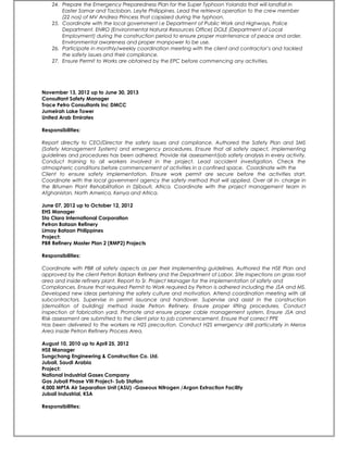 24. Prepare the Emergency Preparedness Plan for the Super Typhoon Yolanda that will landfall in
Easter Samar and Tacloban, Leyte Philippines. Lead the retrieval operation to the crew member
(22 nos) of MV Andrea Princess that capsized during the typhoon.
25. Coordinate with the local government i.e Department of Public Work and Highways, Police
Department, ENRO (Environmental Natural Resources Office) DOLE (Department of Local
Employment) during the construction period to ensure proper maintenance of peace and order,
Environmental awareness and proper manpower to be use.
26. Participate in monthly/weekly coordination meeting with the client and contractor’s and tackled
the safety issues and their compliance.
27. Ensure Permit to Works are obtained by the EPC before commencing any activities.
November 13, 2012 up to June 30, 2013
Consultant Safety Manager
Trace Petro Consultants Inc DMCC
Jumeirah Lake Tower
United Arab Emirates
Responsibilities:
Report directly to CEO/Director the safety issues and compliance. Authored the Safety Plan and SMS
(Safety Management System) and emergency procedures. Ensure that all safety aspect, implementing
guidelines and procedures has been adhered. Provide risk assessment/job safety analysis in every activity.
Conduct training to all workers involved in the project. Lead accident investigation. Check the
atmospheric conditions before commencement of activities in a confined space. Coordinate with the
Client to ensure safety implementation. Ensure work permit are secure before the activities start.
Coordinate with the local government agency the safety method that will applied. Over all in- charge in
the Bitumen Plant Rehabilitation in Djibouti, Africa. Coordinate with the project management team in
Afghanistan, North America, Kenya and Africa.
June 07, 2012 up to October 12, 2012
EHS Manager
Sta Clara International Corporation
Petron Bataan Refinery
Limay Bataan Philippines
Project:
PBR Refinery Master Plan 2 (RMP2) Projects
Responsibilities:
Coordinate with PBR all safety aspects as per their implementing guidelines. Authored the HSE Plan and
approved by the client Petron Bataan Refinery and the Department of Labor. Site inspections on grass root
area and inside refinery plant. Report to Sr. Project Manager for the implementation of safety and
Compliances. Ensure that required Permit to Work required by Petron is adhered including the JSA and MS.
Developed new ideas pertaining the safety culture and motivation. Attend coordination meeting with all
subcontractors. Supervise in permit issuance and handover. Supervise and assist in the construction
(demolition of building) method inside Petron Refinery. Ensure proper lifting procedures. Conduct
inspection at fabrication yard. Promote and ensure proper cable management system. Ensure JSA and
Risk assessment are submitted to the client prior to job commencement. Ensure that correct PPE
Has been delivered to the workers re H2S precaution. Conduct H2S emergency drill particularly in Merox
Area inside Petron Refinery Process Area.
August 10, 2010 up to April 25, 2012
HSE Manager
Sungchang Engineering & Construction Co. Ltd.
Jubail, Saudi Arabia
Project:
National Industrial Gases Company
Gas Jubail Phase VIII Project- Sub Station
4,000 MPTA Air Separation Unit (ASU) -Gaseous Nitrogen /Argon Extraction Facility
Jubail Industrial, KSA
Responsibilities:
 